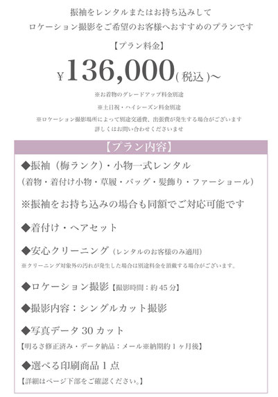 ロケーション撮影プラン　金額　136,000円～ ◎振袖・小物一式レンタル 又は ◎お持ち込み振袖※お持ち込み代金含む 着付けヘア ◎安心クリーニング※レンタルのお客様のみ適用 ◎シングルカット撮影 ◎写真データ30cut ◎選べる印刷商品1点 ※場所によっては出張料・交通費が掛かる場合がございます