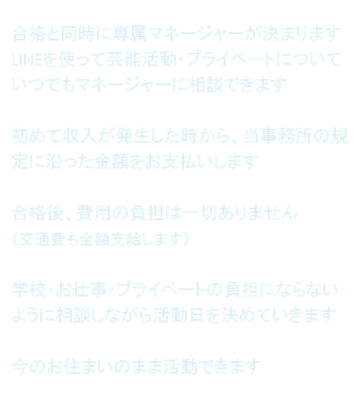 合格と同時に専属マネージャーが決まります LINEを使って芸能活動・プライベートについていつでもマネージャーに相談できます  初めて収入が発生した時から、当事務所の規定に沿った金額をお支払いします  合格後、費用の負担は一切ありません （交通費も全額支給します）  学校・お仕事・プライベートの負担にならないように相談しながら活動日を決めていきます  今のお住まいのまま活動できます