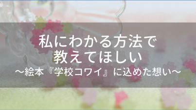 私にわかる方法で教えてほしい～絵本『学校コワイ」に込めた想い～