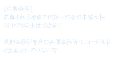 【応募条件】 応募される時点で15歳～25歳の未婚女性 ※中学3年生は除きます  芸能事務所を含む各種事務所・レコード会社と契約されていない方