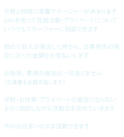 合格と同時に専属マネージャーが決まります LINEを使って芸能活動・プライベートについていつでもマネージャーに相談できます  初めて収入が発生した時から、当事務所の規定に沿った金額をお支払いします  合格後、費用の負担は一切ありません （交通費も全額支給します）  学校・お仕事・プライベートの負担にならないように相談しながら活動日を決めていきます  今のお住まいのまま活動できます
