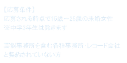【応募条件】 応募される時点で15歳～25歳の未婚女性 ※中学3年生は除きます  芸能事務所を含む各種事務所・レコード会社と契約されていない方
