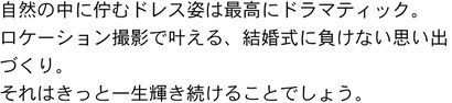 自然の中に佇むドレス姿は最高にドラマティック。ロケーション撮影で叶える、結婚式に負けない思い出づくり。それはきっと一生輝き続けることでしょう。