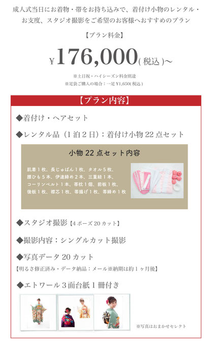 【 プラン料金】176,000円(税込)〜※土日祝・ハイシーズン料金別途※足袋ご購入の場合一足1,650円（税込）【プラン内容】●着付け・ヘアセット●レンタル品（1泊2日）：着付け小物22点セット●スタジオ撮影（4ポーズ20カット）●写真データ20カット明るさ修正済み・データ納品1ヶ月後にメールにて納品●エトワール3面台紙付き