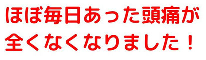 ほぼ毎日あった頭痛が全くなくなりました！