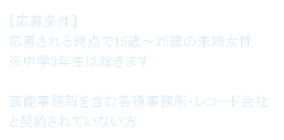 【応募条件】 応募される時点で15歳～25歳の未婚女性 ※中学3年生は除きます  芸能事務所を含む各種事務所・レコード会社と契約されていない方