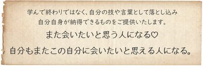 学んで終わりではなく、自分の技や言葉として落とし込み自分自身が納得できるものをご提供致します。また会いたいと思う人になる、自分もまたこの自分に会いたいと思える人になる。