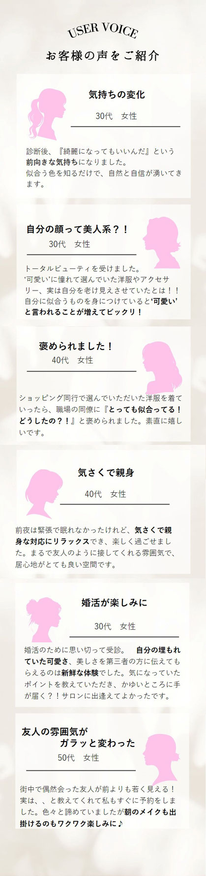 実際に自分が受けてみると、 『綺麗になってもいいんだ』という 前向きな気持ちになりました。 似合う色を知るだけで、自然と自信が湧いてきます。　トータルビューティを受けました。 ‘可愛い’に憧れて選んでいた洋服やアクセサリー、実は自分を老け見えさせていたとは！！　　自分に似合うものを身につけていると‘可愛い’と言われることが増えてビックリ！前夜は緊張で眠れなかったけれど、気さくで親身な対応にリラックスでき、楽しく過ごせました。まるで友人のように接してくれる雰囲気で、居心地がとても良い空間です。　街中で偶　　