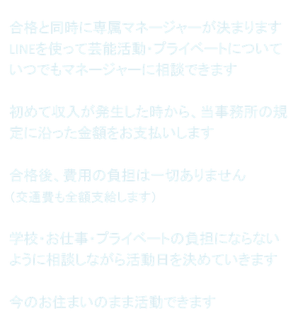 合格と同時に専属マネージャーが決まります LINEを使って芸能活動・プライベートについていつでもマネージャーに相談できます  初めて収入が発生した時から、当事務所の規定に沿った金額をお支払いします  合格後、費用の負担は一切ありません （交通費も全額支給します）  学校・お仕事・プライベートの負担にならないように相談しながら活動日を決めていきます  今のお住まいのまま活動できます