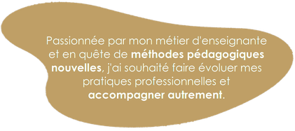 Je suis passionnée par mon métier et en quête de méthodes pédagogiques nouvelles. J'ai souhaité faire évoluer mes pratiques professionnelles et accompagner mes élèves autrement.