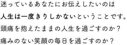 迷っているあなたにお伝えしたいのは人生は一度きりしかないということです。 頭痛を抱えたままの人生を過ごすのか？ 痛みのない笑顔の毎日を過ごすのか？   未来のあなたにプレゼントしてあげてほしい。 頭痛のないハッピーなあなたになってください。