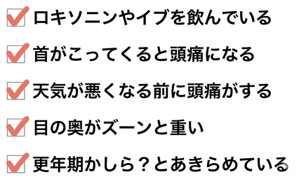 頭痛のお悩みチェックリスト：「ロキソニンやイブを飲んでいる」「首がこってくると頭痛になる」「天気が悪くなる前に頭痛がする」「目の奥がズーンと重い」「更年期かしら？とあきらめている」