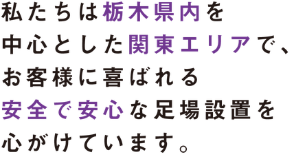 私たちは栃木県内を中心とした関東エリアで、 お客様に喜ばれる安全で安心な 足場設置を心がけています。