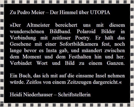 Rezension zu Pedro Meier, Lyrik-Buch, Der Himmel über UTOPIA, » Der Altmeister bereichert uns mit diesem wunderschönen Bildband. Polaroids mit zeitloser Poetry…Ein Buch, das ich mit auf die einsame Insel nehmen würde«, Heidi Niederhauser, Schriftstellerin