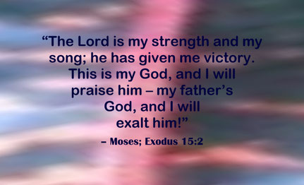 Praising and Exalting God my Strength and Song Quote from Moses and the Israelites; Exodus 15:2 - “The Lord is my strength and my song; he has given me victory. This is my God, and I will praise him – my father’s God, and I will exalt him!” – Moses