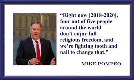 “Right now [2018-2020], four out of five people around the world don’t enjoy full religious freedom, and we’re fighting tooth and nail to change that.” – Mike Pompeo