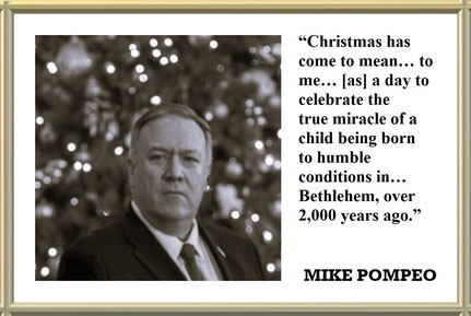 “Christmas has come to mean something far greater to me: It... is a day to celebrate the true miracle of a child being born to humble conditions in... Bethlehem, over 2,000 years ago.” Quote from MIKE POMPEO