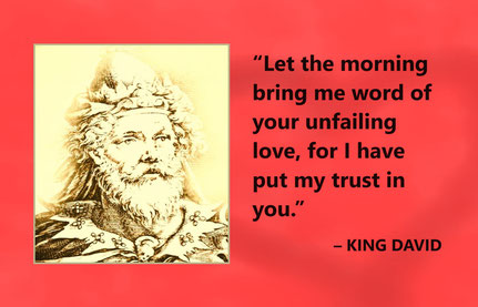 Love Quote from King David “Let the morning bring me word of your unfailing love, for I have put my trust in you.” – King David