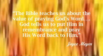 Bible Quote from Joyce Meyer - “The Bible teaches us about the value of praying God’s Word…. God tells us to put Him in remembrance and pray His Word back to Him.” – Joyce Meyer