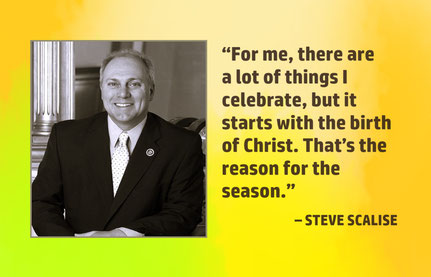Christmas Quote from Steve Scalise: “For me, there are a lot of things I celebrate, but it starts with the birth of Christ. That’s the reason for the season.” – Steve Scalise