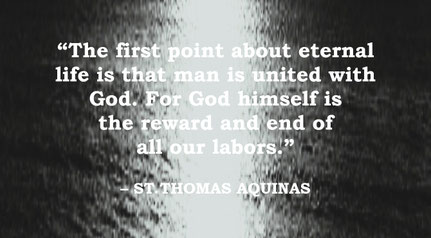 St. Thomas Aquinas Quote: Eternal Life, United with God - “The first point about eternal life is that man is united with God. For God himself is the reward and end of all our labors.” – St. Thomas Aquinas