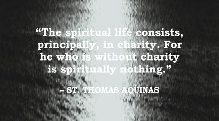 St. Thomas Aquinas Quote: Spiritual Life is Charity - “The spiritual life consists, principally, in charity. For he who is without charity is spiritually nothing.” – St. Thomas Aquinas