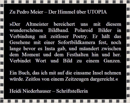 Rezension zu Pedro Meier, Lyrik-Buch, Der Himmel über UTOPIA, » Der Altmeister bereichert uns mit diesem wunderschönen Bildband. Polaroids mit zeitloser Poetry…Ein Buch, das ich mit auf die einsame Insel nehmen würde«, Heidi Niederhauser, Schriftstellerin