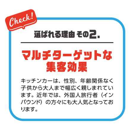 選ばれる理由その２.マルチターゲットな集客効果 キッチンカーは、性別、年齢関係なく子供から大人まで幅広く親しまれています。近年では、外国人旅行者（インバウンド）の方々にも大人気となっております。