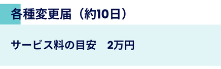 各種変更届の申請サポート。手続き期間は約10日。サービス料の目安は2万円です。