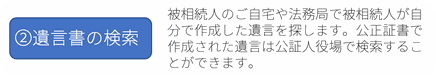 ②遺言書の検索：被相続人のご自宅や法務局で被相続人が自分で作成した遺言を探します。公正証書で作成された遺言は公証人役場で検索することができます。