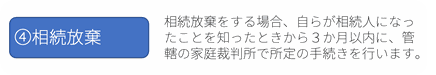 ④相続放棄：相続放棄をする場合、自らが相続人になったことを知ったときから３か月以内に、管轄の家庭裁判所で所定の手続きを行います。