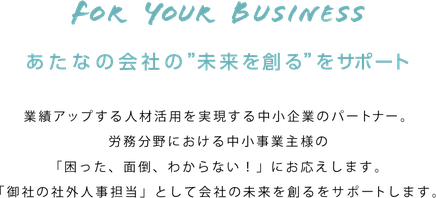業績アップする人材活用を実現する  中小企業のホームドクター。  労務業務で中小企業の経営者様の  「困った！面倒、わからない」に、一番にお答えします。  「御社の人事担当者」として  あなたの会社の未来を創るお手伝いをサポートします。