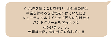 A.爪先を使うことを避け、水仕事の時は手袋を付けるなど気をつけていただき、キューティクルオイルを爪周りに付けたりハンドクリームを塗るように心がけましょう。乾燥は大敵。常に保湿を忘れずに!!