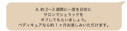 A.約2〜3週間に一度を目安に、サロンでシェラックをオフしてもらいましょう。ペディキュアなら、約1ヶ月お楽しみいただけます。