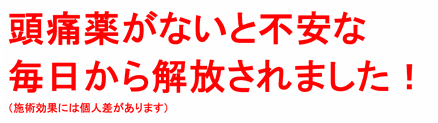 頭痛薬がないと不安な毎日から解放されました！（施術効果には個人差があります）