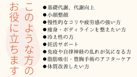 こんな方のお役に立ちます。●基礎代謝、代謝向上●小顔整顔●慢性的なコリや疲労感の強い方●痩身・ボディラインを整えたい方●冷え性の方●妊活サポート●免疫や自律神経の乱れがきになる方●脂肪吸引・豊胸手術後のアフタアーケア●体質改善したい方