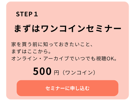 STEP 1 まずはワンコインセミナー  私たちの考え方を知ってください。オンライン・アーカイブでいつでも視聴OK。  500円（ワンコイン）  セミナーに申し込む