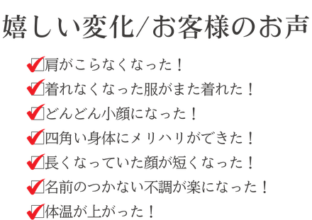 嬉しい変化　お客様のお声　肩がこらなくなった！　着れなくなった服がまた着れた！　どんどん小顔になった！　四角い身体にメリハリができた！　長くなっていた顔が短くなった！　名前のつかない不調が楽になった！