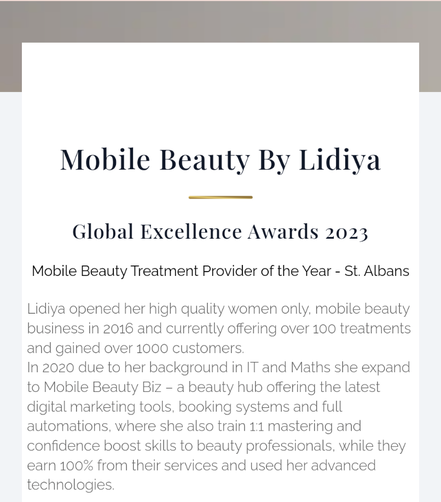 Mobile Beauty by Lidiya opened her high quality women only mobile beauty business in 2016 and by 2023 she offering over 100 treatments and gained over 1000 clients. In 2020 she expanded to Mobile Beauty Biz - a beauty hub offering latest digital marketing
