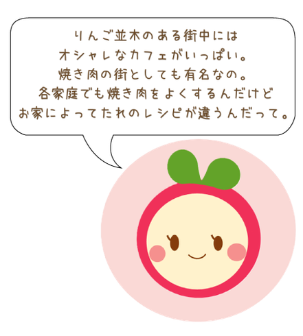 りんご並木のある街中には オシャレなカフェがいっぱい。 焼き肉の街としても有名なの。 各家庭でも焼き肉をよくするんだけど お家によってたれのレシピが違うんだって。