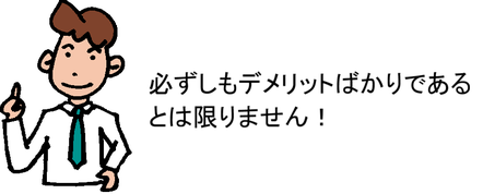 必ずしもデメリットばかりであるとは限りません！