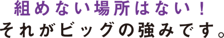 組めない場所はない！ それがビッグの強みです。