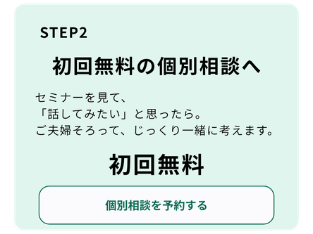 STEP 2 初回無料の個別相談へ  セミナーを見て「話してみたい」と思ったら。ご夫婦そろって、じっくり一緒に考えます。  初回無料  個別相談を予約する