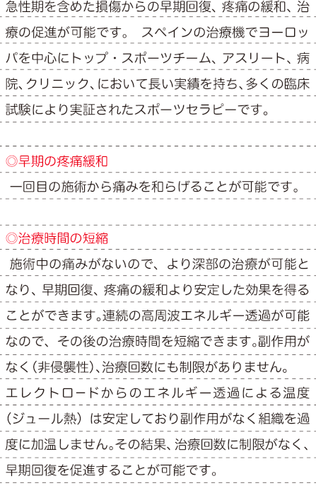 急性期を含めた損傷からの早期回復、疼痛の緩和、治療の促進が可能です。 スペインの治療機でヨーロッパを中心にトップ・スポーツチーム、アスリート、病院、クリニック、において長い実績を持ち、多くの臨床試験により実証されたスポーツセラピーです。 ◎早期の疼痛緩和 一回目の施術から痛みを和らげることが可能です。 ◎治療時間の短縮 施術中の痛みがないので、より深部の治療が可能となり、早期回復、疼痛の緩和より安定した効果を得ることができます。連続の高周波エネルギー透過が可能なので、その後の治療時間を短縮できます