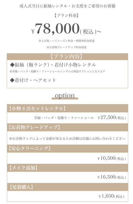 成人式当日に振袖レンタル・お支度をご希望の方【プラン料金】78,000円〜（税込）【プラン内容】◆振袖（梅ランク）・着付け小物レンタル◆着付け・ヘアセット【オプション】小物4点セット（髪飾り・バッグ・草履・ファーショール）レンタル27,500円（税込）◆着物グレードアップ料金※ランクによって異なりますので、詳細は店舗にお問い合わせください◆安心クリーニング10,500円（税込）◆メイク追加16,500円（税込）◆足袋購入1,650円（税込）