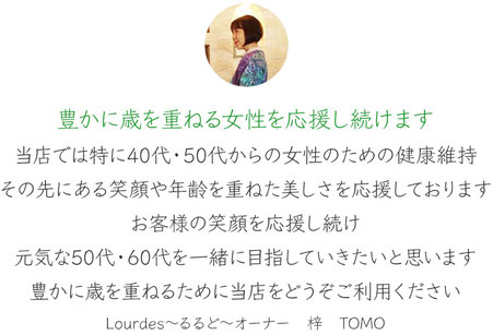 豊かに歳を重ねる女性を応援し続けます。当店では特に40代、50代の女性のための健康維持、その先にある笑顔や年齢を重ねた美しさを応援しております。お客様の笑顔を応援し続け、元気な50代、60代を一緒に目指していきたいと思います。豊かに歳を重ねるために当店をどうぞご利用ください。