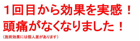 １回目から効果を実感！頭痛がなくなりました（施術効果には個人差があります）