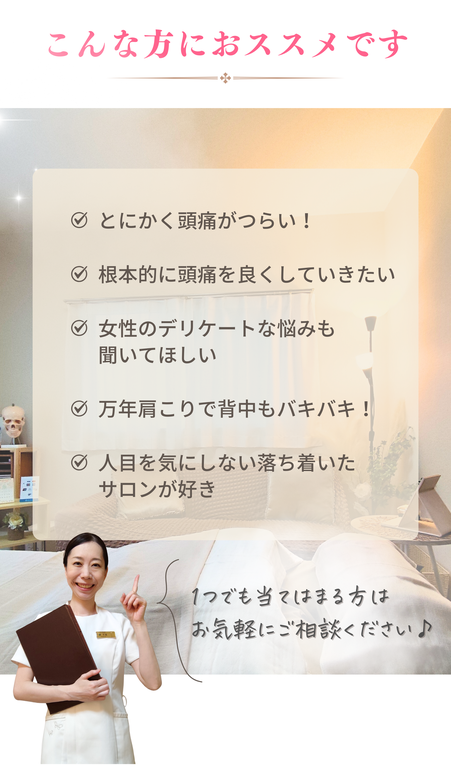 【首肩こり・頭痛専門店】ーこんな方におススメです！とにかく頭痛がつらい！根本的に頭痛を良くしていきたい。女性のデリケートな悩みも聞いてほしい。頭痛の他に自律神経の不調もある。ボキボキしない痛くない施術を受けたい。人目を気にしない落ち着いたサロンが好き。１つでも当てはまる方はお気軽にご相談ください♪
