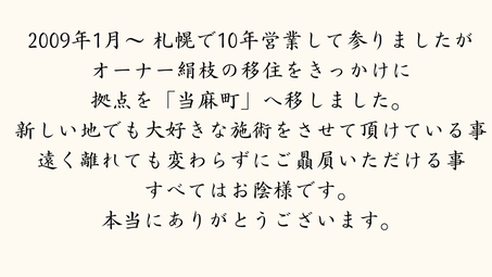 2009年1月～　　札幌で10年営業して参りましたが、  オーナー絹枝の移住をきっかけに、  拠点を「当麻町」へ移しました。  新しい地でも大好きな施術をさせて頂けている事。  遠く離れても変わらずにご贔屓いただける事。  すべてはお陰様です。本当にありがとうございます。