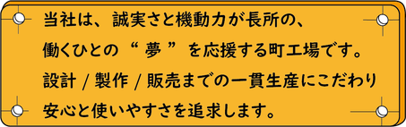 当社は、誠実さと機動力が長所の、働く人の夢を応援する町工場です。設計、製作、販売までの一貫生産にこだわり、安心と使いやすさを追求します。